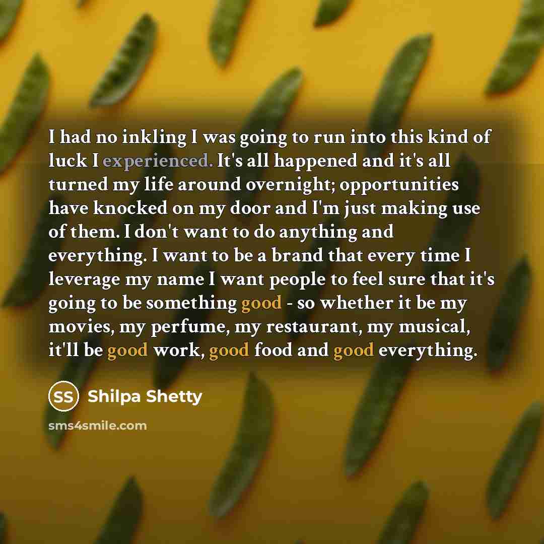 “I had no inkling I was going to run into this kind of luck I experienced. It's all happened and it's all turned my life around overnight; opportunities have knocked on my door and I'm just making use of them. I don't want to do anything and everything. I want to be a brand that every time I…” quote by Shilpa Shetty