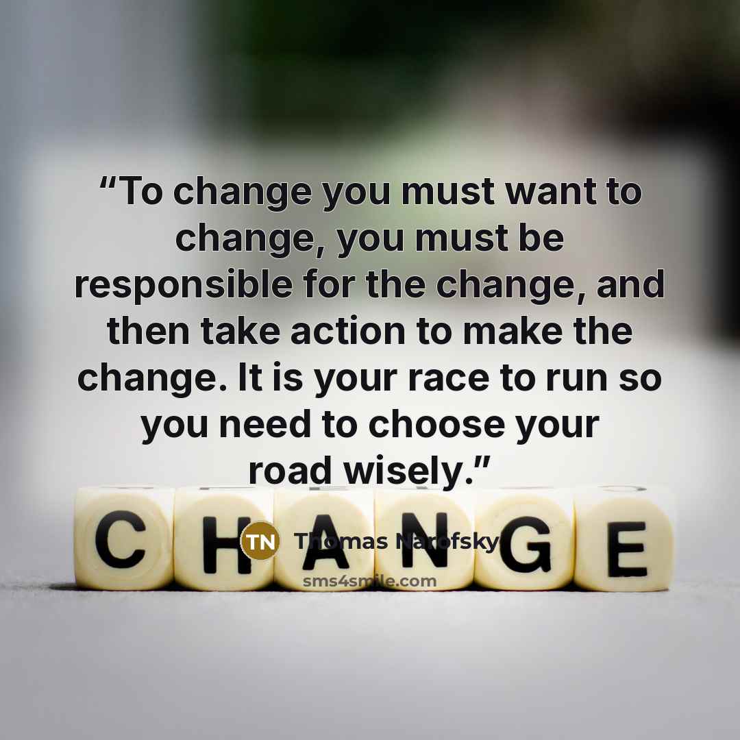 “To change you must want to change, you must be responsible for the change, and then take action to make the change. It is your race to run so you need to choose your road wisely.” quote by Thomas Narofsky