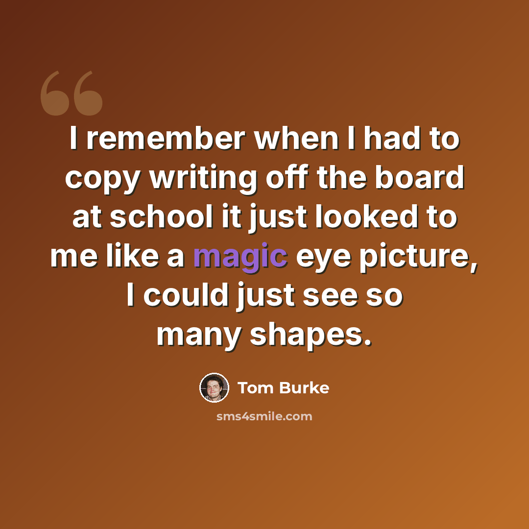 “I remember when I had to copy writing off the board at school it just looked to me like a magic eye picture, I could just see so many shapes.” quote by Tom Burke