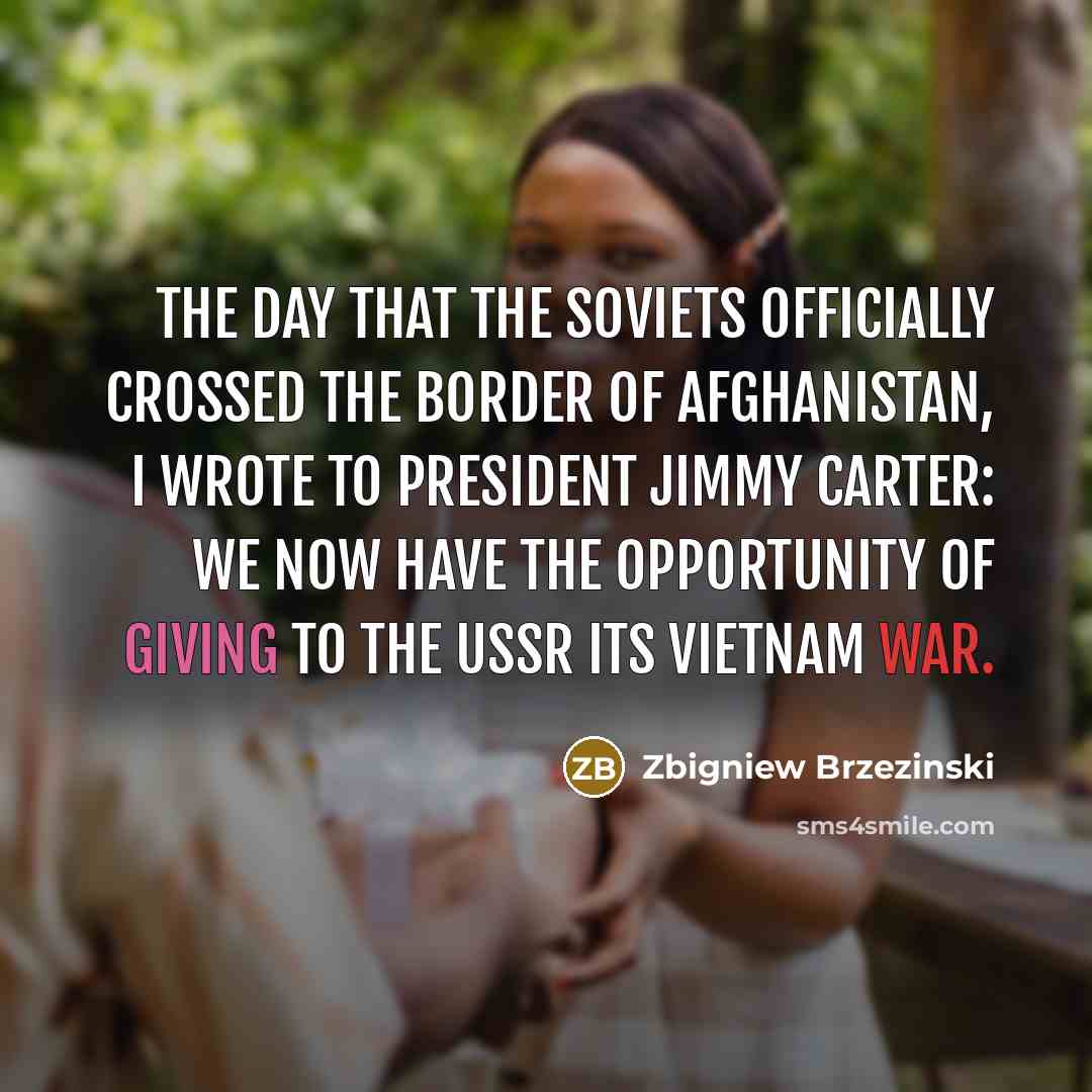 “The day that the Soviets officially crossed the border of Afghanistan, I wrote to President Jimmy Carter: We now have the opportunity of giving to the USSR its Vietnam war.” quote by Zbigniew Brzezinski