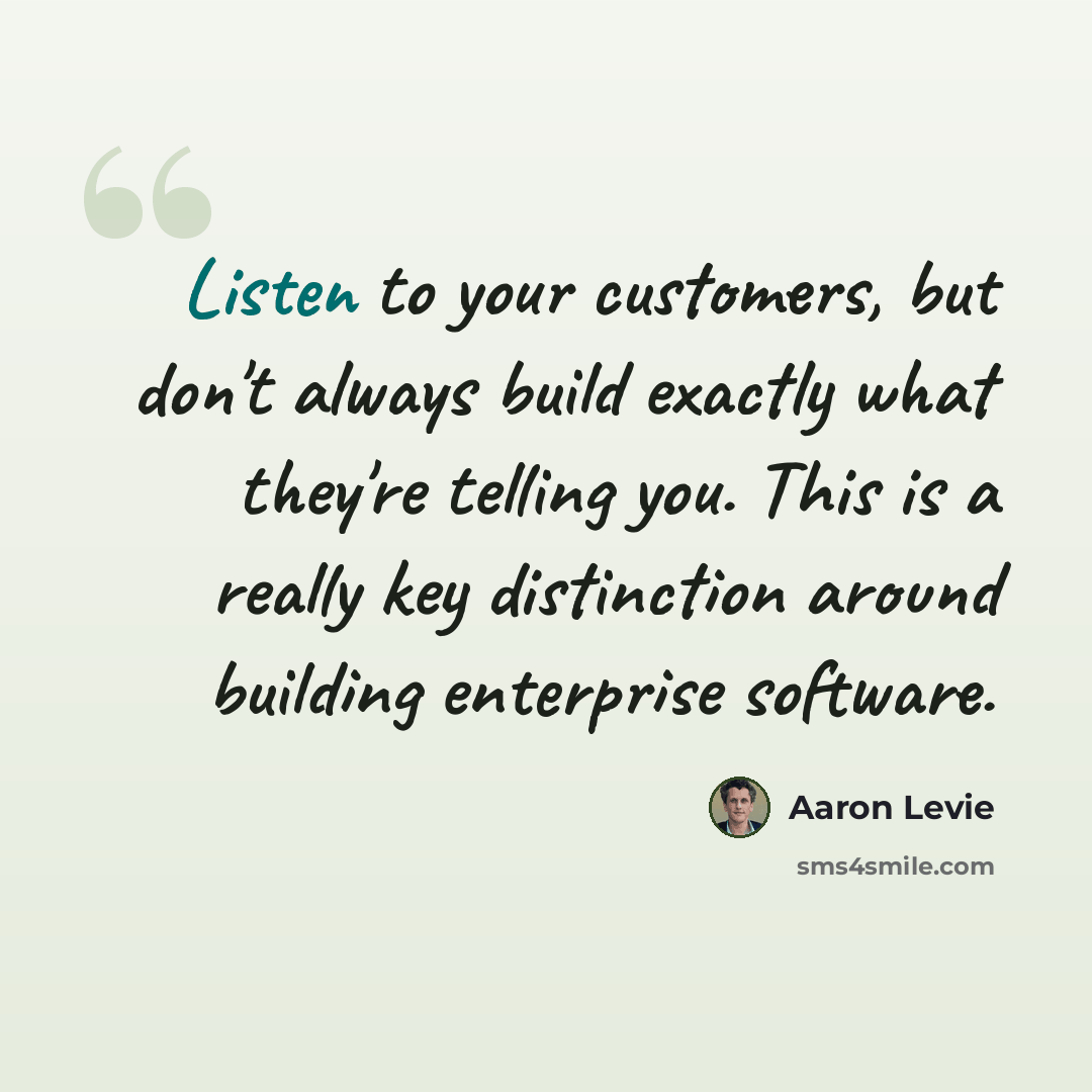“Listen to your customers, but don't always build exactly what they're telling you. This is a really key distinction around building enterprise software.” quote by Aaron Levie