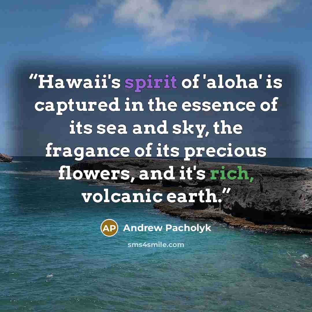 “Hawaii's spirit of 'aloha' is captured in the essence of its sea and sky, the fragance of its precious flowers, and it's rich, volcanic earth.” quote by Andrew Pacholyk