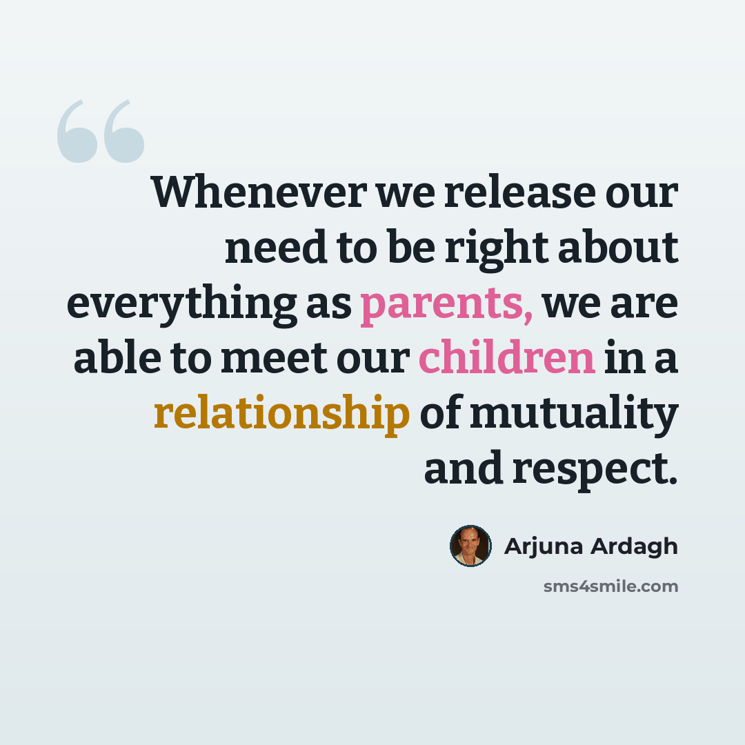 “Whenever we release our need to be right about everything as parents, we are able to meet our children in a relationship of mutuality and respect.” quote by Arjuna Ardagh