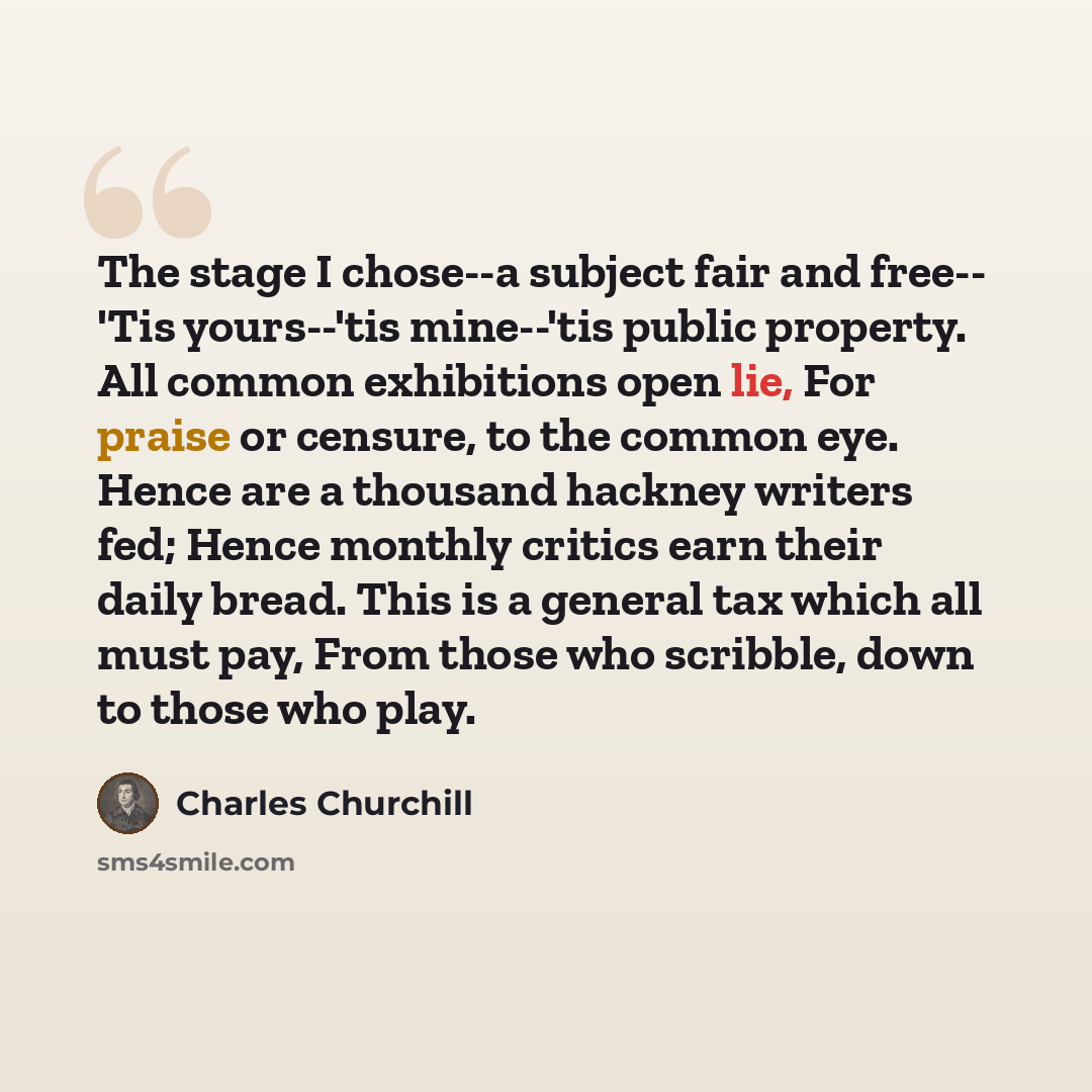 “The stage I chose--a subject fair and free-- 'Tis yours--'tis mine--'tis public property. All common exhibitions open lie, For praise or censure, to the common eye. Hence are a thousand hackney writers fed; Hence monthly critics earn their daily bread. This is a general tax which all must pay…” quote by Charles Churchill