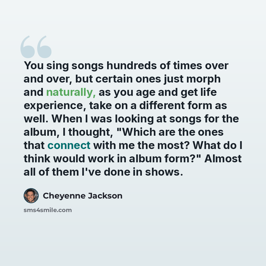 “You sing songs hundreds of times over and over, but certain ones just morph and naturally, as you age and get life experience, take on a different form as well. When I was looking at songs for the album, I thought, "Which are the ones that connect with me the most? What do I think would work in…” quote by Cheyenne Jackson