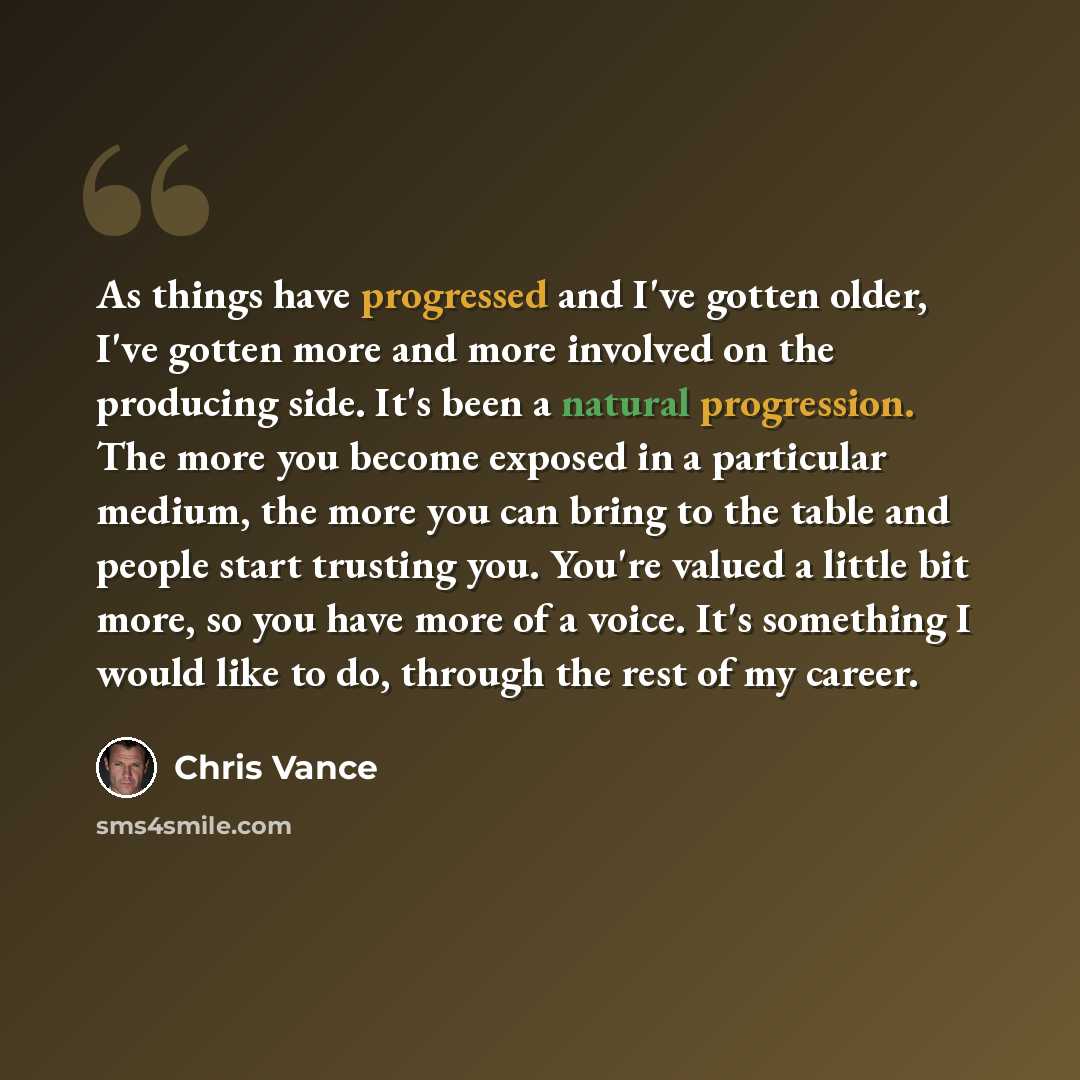 “As things have progressed and I've gotten older, I've gotten more and more involved on the producing side. It's been a natural progression. The more you become exposed in a particular medium, the more you can bring to the table and people start trusting you. You're valued a little bit more, so you…” quote by Chris Vance