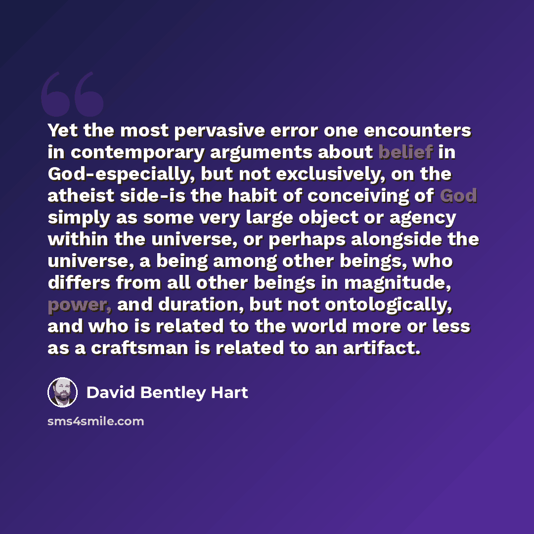 “Yet the most pervasive error one encounters in contemporary arguments about belief in God-especially, but not exclusively, on the atheist side-is the habit of conceiving of God simply as some very large object or agency within the universe, or perhaps alongside the universe, a being among other…” quote by David Bentley Hart