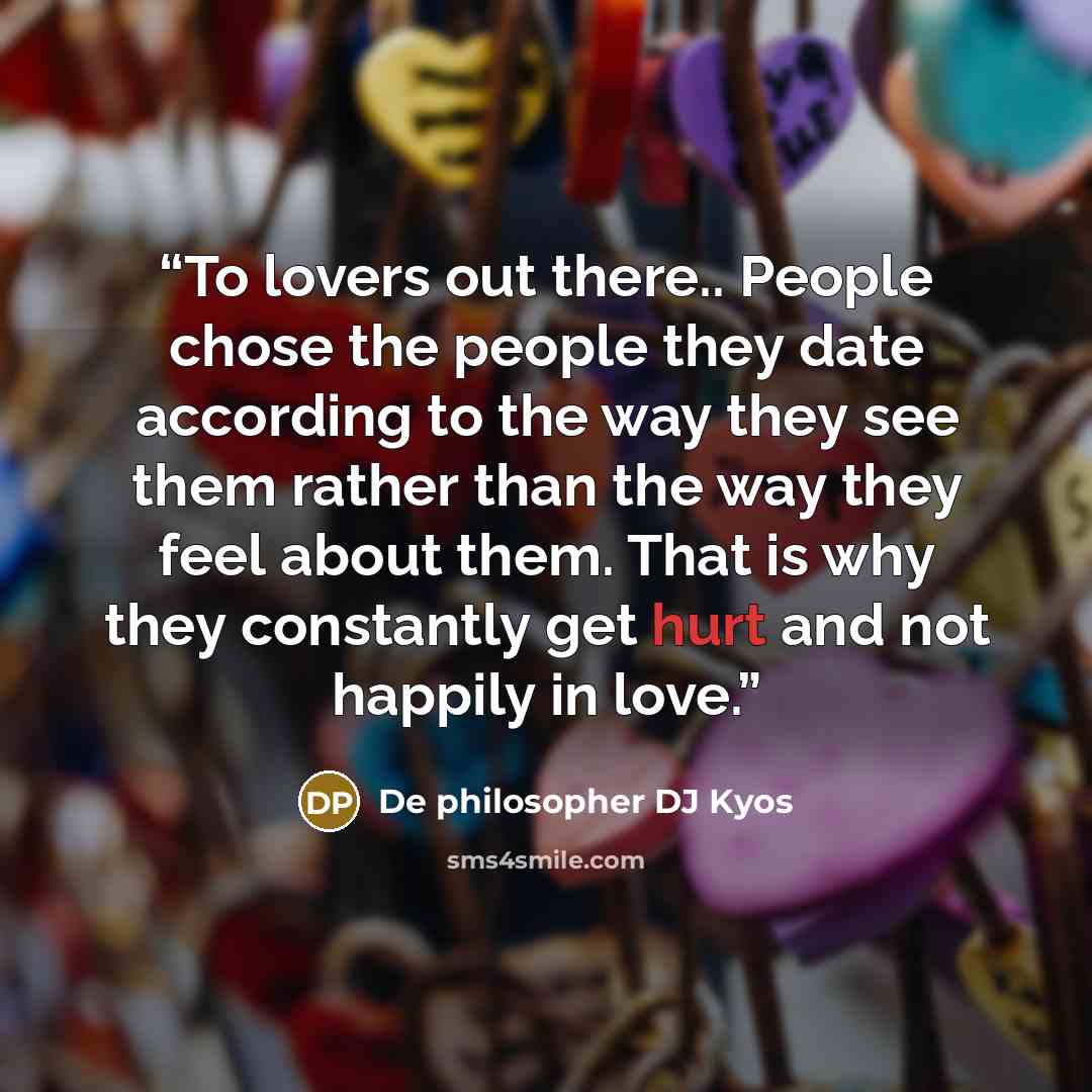 “To lovers out there.. People chose the people they date according to the way they see them rather than the way they feel about them. That is why they constantly get hurt and not happily in love.” quote by De philosopher DJ Kyos