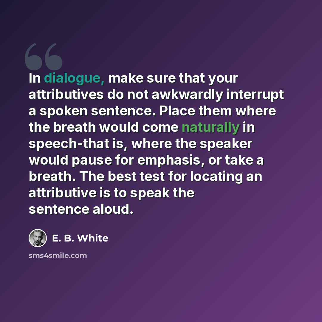 “In dialogue, make sure that your attributives do not awkwardly interrupt a spoken sentence. Place them where the breath would come naturally in speech-that is, where the speaker would pause for emphasis, or take a breath. The best test for locating an attributive is to speak the sentence aloud.” quote by E. B. White
