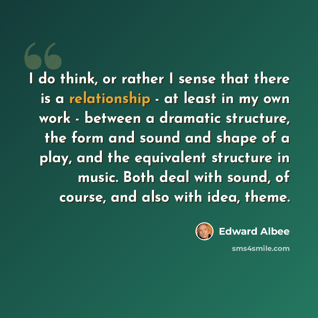 “I do think, or rather I sense that there is a relationship - at least in my own work - between a dramatic structure, the form and sound and shape of a play, and the equivalent structure in music. Both deal with sound, of course, and also with idea, theme.” quote by Edward Albee