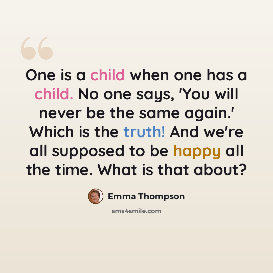 “One is a child when one has a child. No one says, 'You will never be the same again.' Which is the truth! And we're all supposed to be happy all the time. What is that about?” quote by Emma Thompson