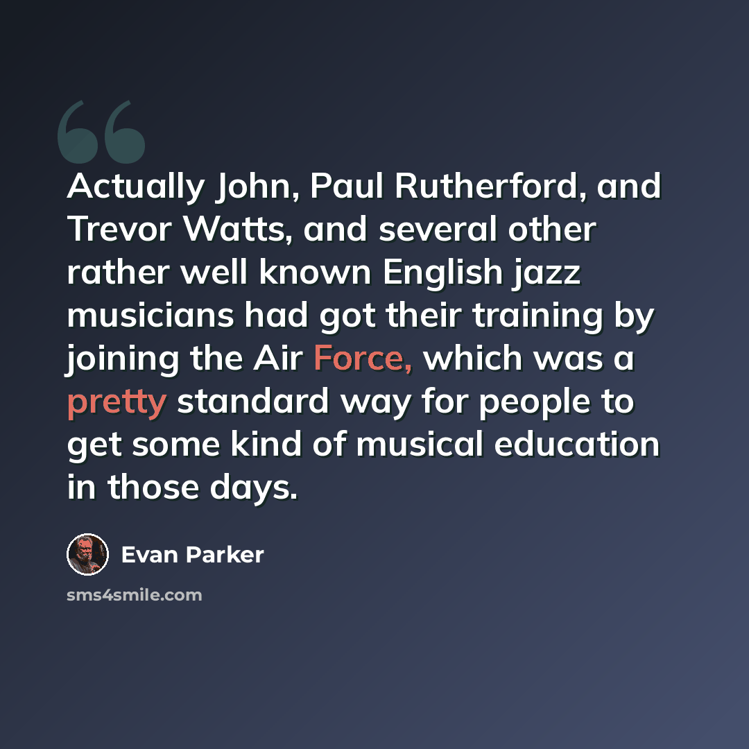 “Actually John, Paul Rutherford, and Trevor Watts, and several other rather well known English jazz musicians had got their training by joining the Air Force, which was a pretty standard way for people to get some kind of musical education in those days.” quote by Evan Parker