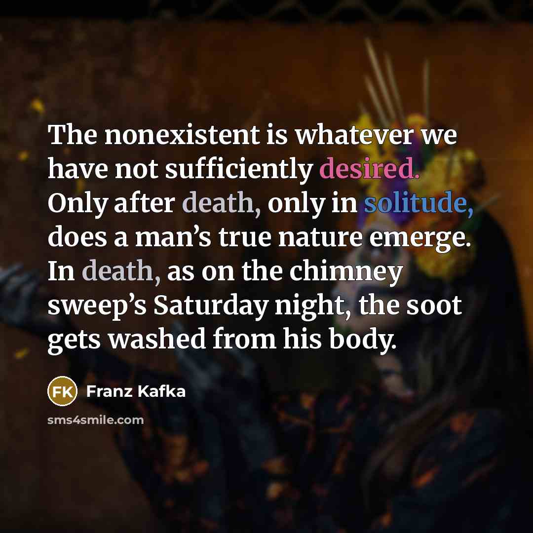 “The nonexistent is whatever we have not sufficiently desired. Only after death, only in solitude, does a man’s true nature emerge. In death, as on the chimney sweep’s Saturday night, the soot gets washed from his body.” quote by Franz Kafka
