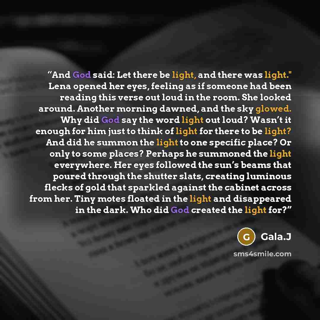 “And God said: Let there be light, and there was light." Lena opened her eyes, feeling as if someone had been reading this verse out loud in the room. She looked around. Another morning dawned, and the sky glowed. Why did God say the word light out loud? Wasn’t it enough for him just to think of…” quote by Gala.J