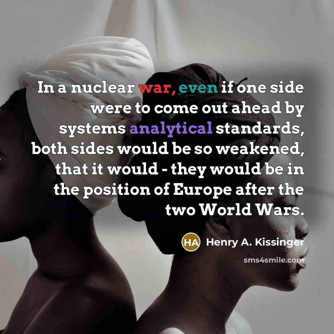 “In a nuclear war, even if one side were to come out ahead by systems analytical standards, both sides would be so weakened, that it would - they would be in the position of Europe after the two World Wars.” quote by Henry A. Kissinger
