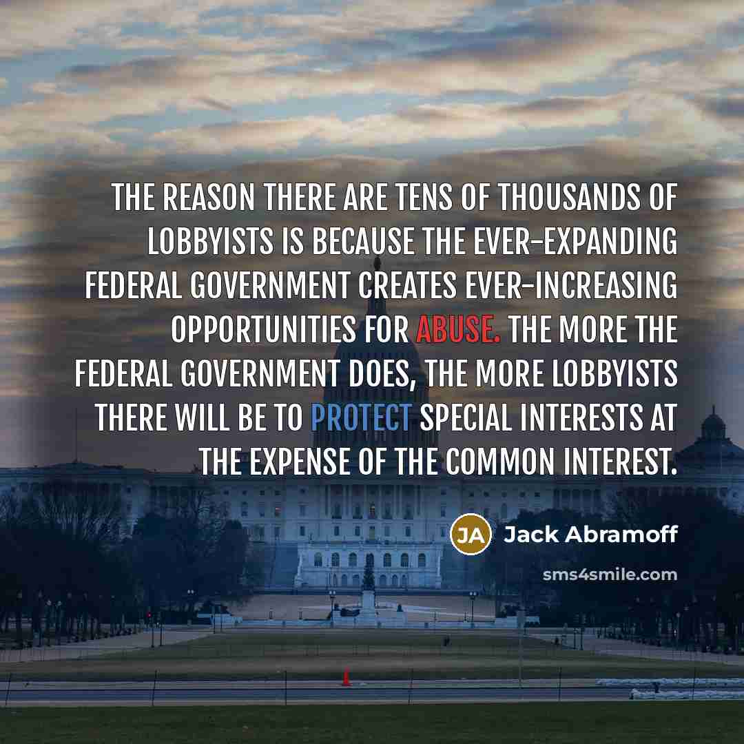 “The reason there are tens of thousands of lobbyists is because the ever-expanding federal government creates ever-increasing opportunities for abuse. The more the federal government does, the more lobbyists there will be to protect special interests at the expense of the common interest.” quote by Jack Abramoff