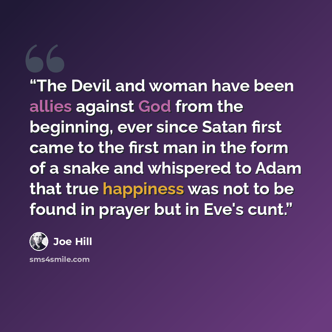 “The Devil and woman have been allies against God from the beginning, ever since Satan first came to the first man in the form of a snake and whispered to Adam that true happiness was not to be found in prayer but in Eve's cunt.” quote by Joe Hill