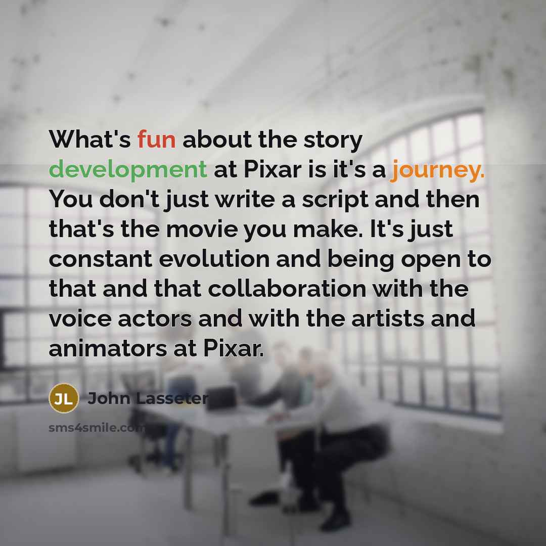 “What's fun about the story development at Pixar is it's a journey. You don't just write a script and then that's the movie you make. It's just constant evolution and being open to that and that collaboration with the voice actors and with the artists and animators at Pixar.” quote by John Lasseter