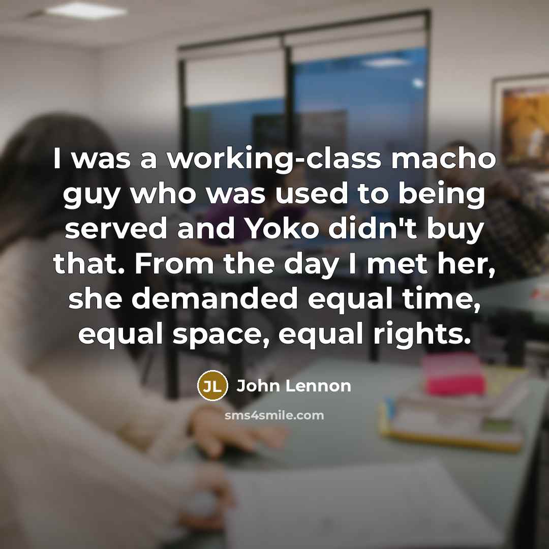 “I was a working-class macho guy who was used to being served and Yoko didn't buy that. From the day I met her, she demanded equal time, equal space, equal rights.” quote by John Lennon