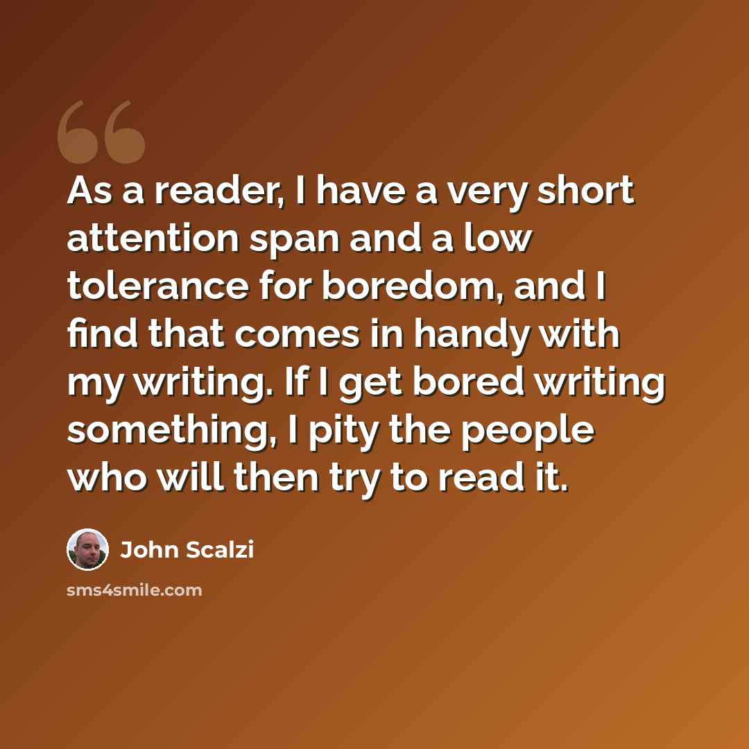 “As a reader, I have a very short attention span and a low tolerance for boredom, and I find that comes in handy with my writing. If I get bored writing something, I pity the people who will then try to read it.” quote by John Scalzi