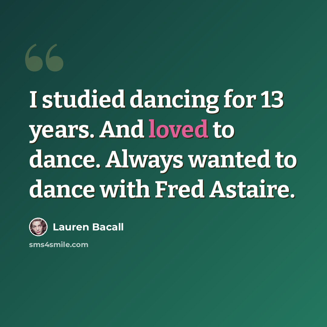 “I studied dancing for 13 years. And loved to dance. Always wanted to dance with Fred Astaire.” quote by Lauren Bacall