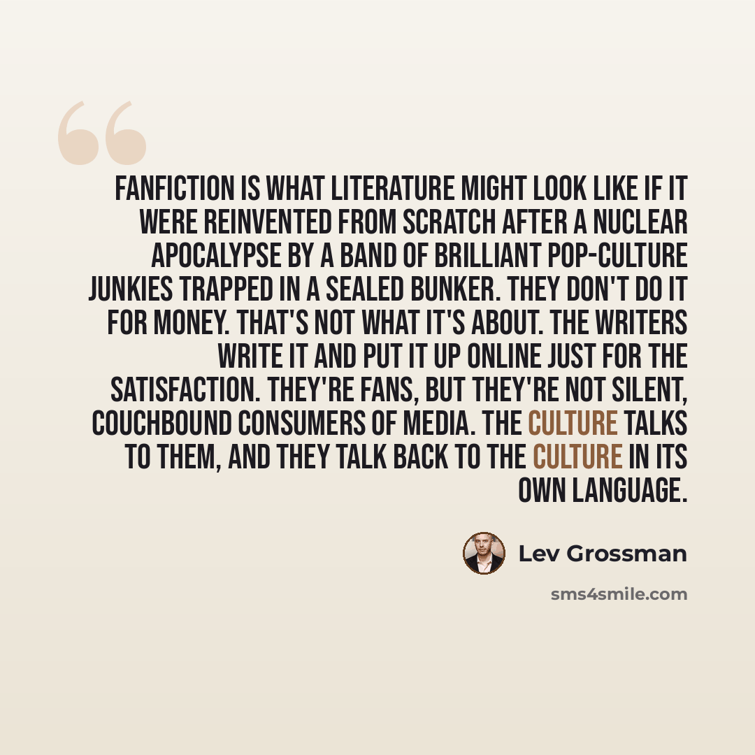 “Fanfiction is what literature might look like if it were reinvented from scratch after a nuclear apocalypse by a band of brilliant pop-culture junkies trapped in a sealed bunker. They don't do it for money. That's not what it's about. The writers write it and put it up online just for the…” quote by Lev Grossman