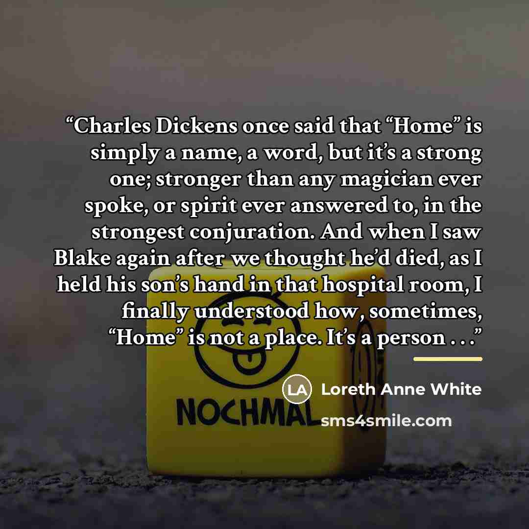 “Charles Dickens once said that “Home” is simply a name, a word, but it’s a strong one; stronger than any magician ever spoke, or spirit ever answered to, in the strongest conjuration. And when I saw Blake again after we thought he’d died, as I held his son’s hand in that hospital room, I finally…” quote by Loreth Anne White