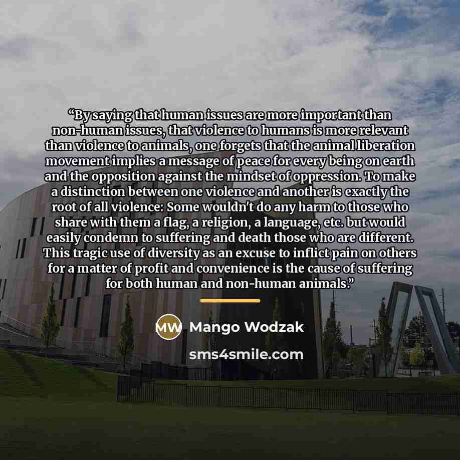 “By saying that human issues are more important than non-human issues, that violence to humans is more relevant than violence to animals, one forgets that the animal liberation movement implies a message of peace for every being on earth and the opposition against the mindset of oppression. To make…” quote by Mango Wodzak