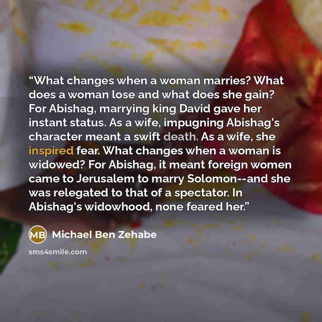 “What changes when a woman marries? What does a woman lose and what does she gain? For Abishag, marrying king David gave her instant status. As a wife, impugning Abishag's character meant a swift death. As a wife, she inspired fear. What changes when a woman is widowed? For Abishag, it meant…” quote by Michael Ben Zehabe