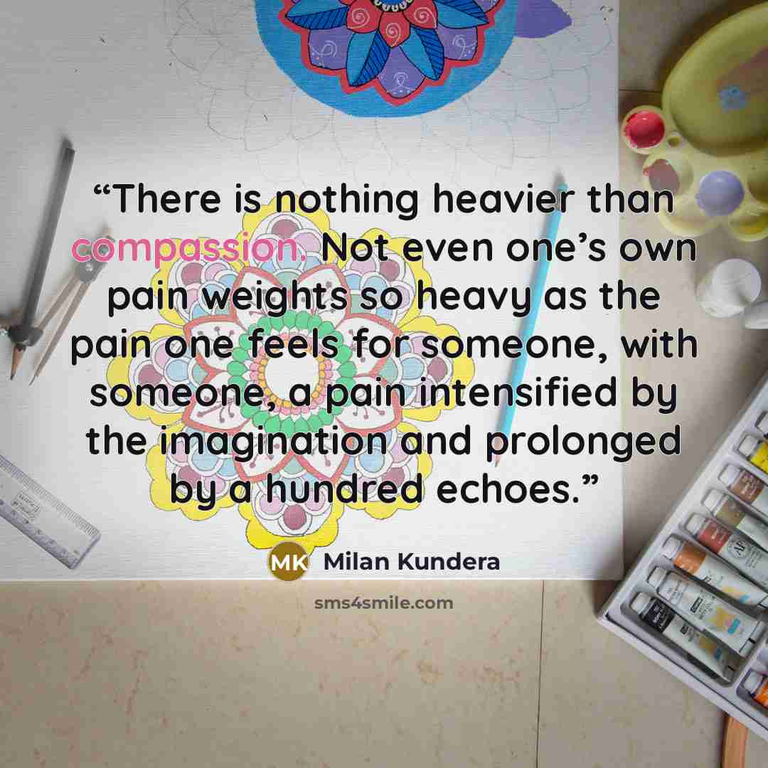 “There is nothing heavier than compassion. Not even one’s own pain weights so heavy as the pain one feels for someone, with someone, a pain intensified by the imagination and prolonged by a hundred echoes.” quote by Milan Kundera