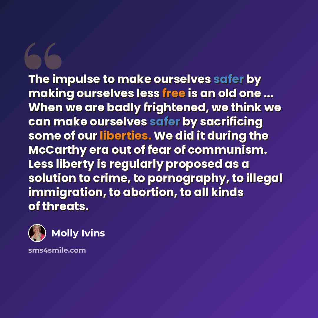 “The impulse to make ourselves safer by making ourselves less free is an old one ... When we are badly frightened, we think we can make ourselves safer by sacrificing some of our liberties. We did it during the McCarthy era out of fear of communism. Less liberty is regularly proposed as a solution…” quote by Molly Ivins