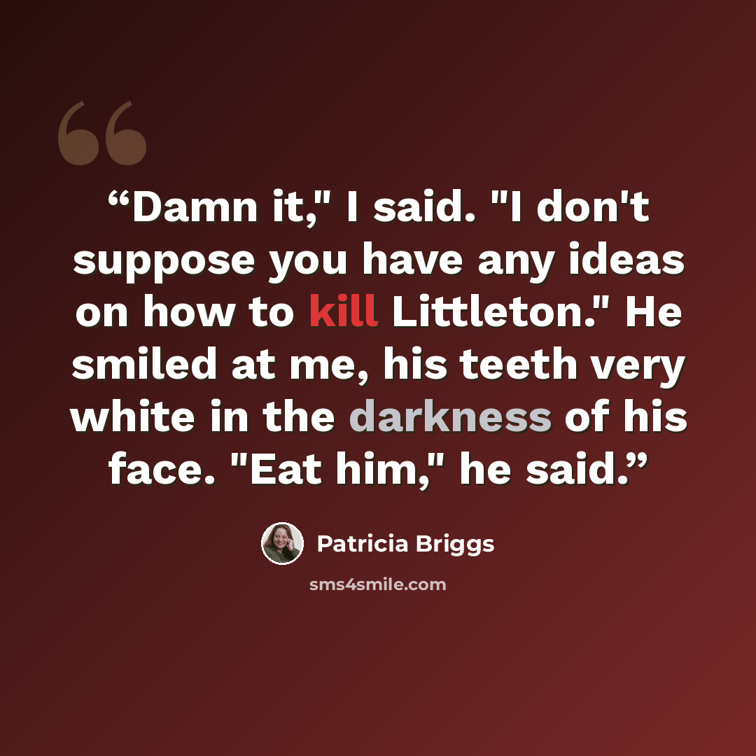 “Damn it," I said. "I don't suppose you have any ideas on how to kill Littleton." He smiled at me, his teeth very white in the darkness of his face. "Eat him," he said.” quote by Patricia Briggs
