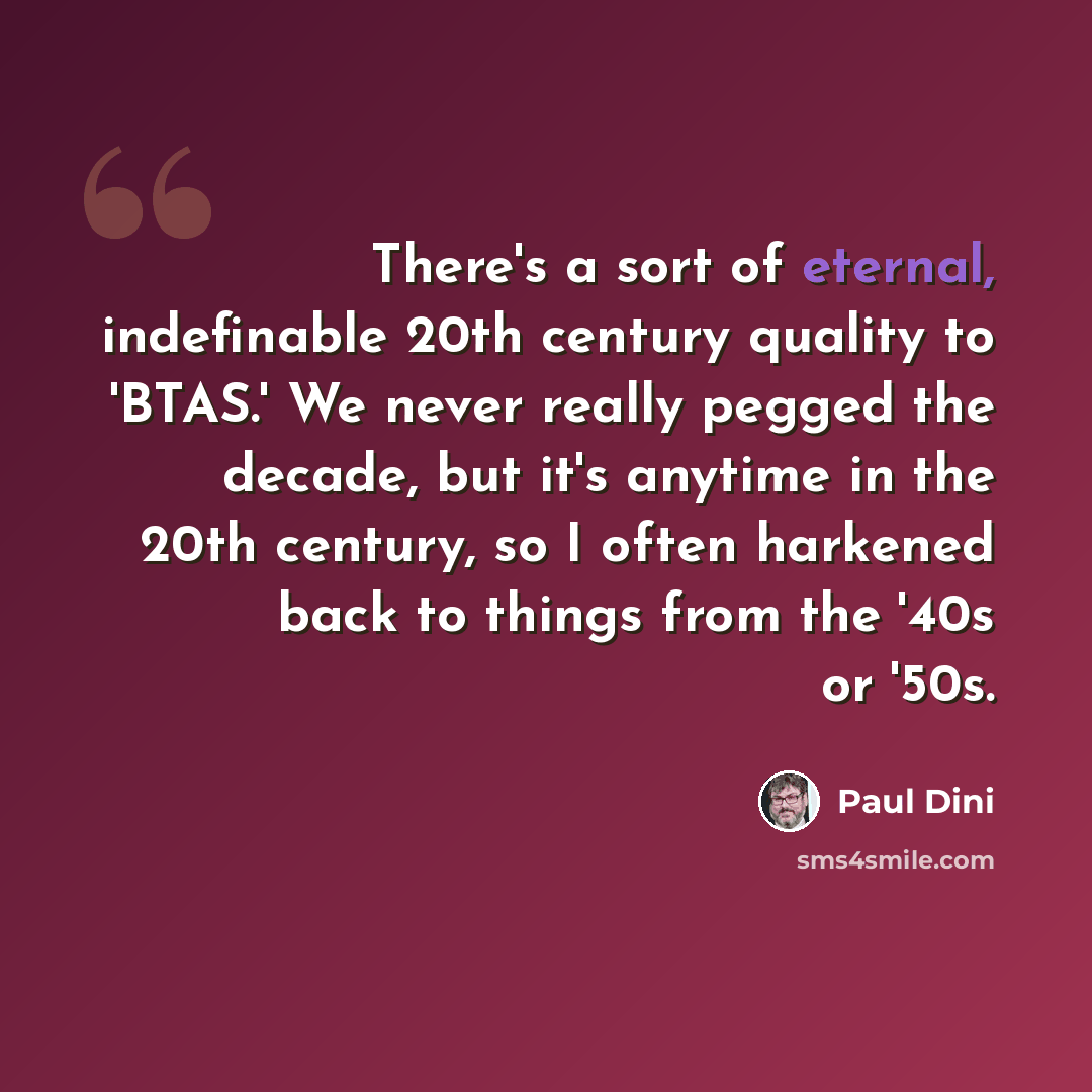 “There's a sort of eternal, indefinable 20th century quality to 'BTAS.' We never really pegged the decade, but it's anytime in the 20th century, so I often harkened back to things from the '40s or '50s.” quote by Paul Dini