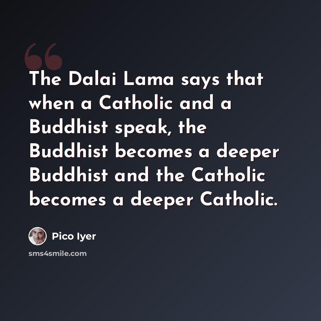 “The Dalai Lama says that when a Catholic and a Buddhist speak, the Buddhist becomes a deeper Buddhist and the Catholic becomes a deeper Catholic.” quote by Pico Iyer