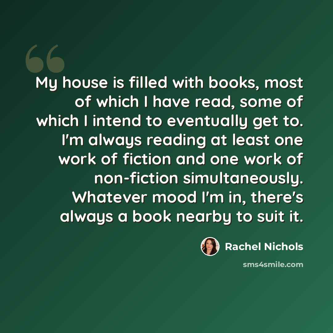 “My house is filled with books, most of which I have read, some of which I intend to eventually get to. I'm always reading at least one work of fiction and one work of non-fiction simultaneously. Whatever mood I'm in, there's always a book nearby to suit it.” quote by Rachel Nichols