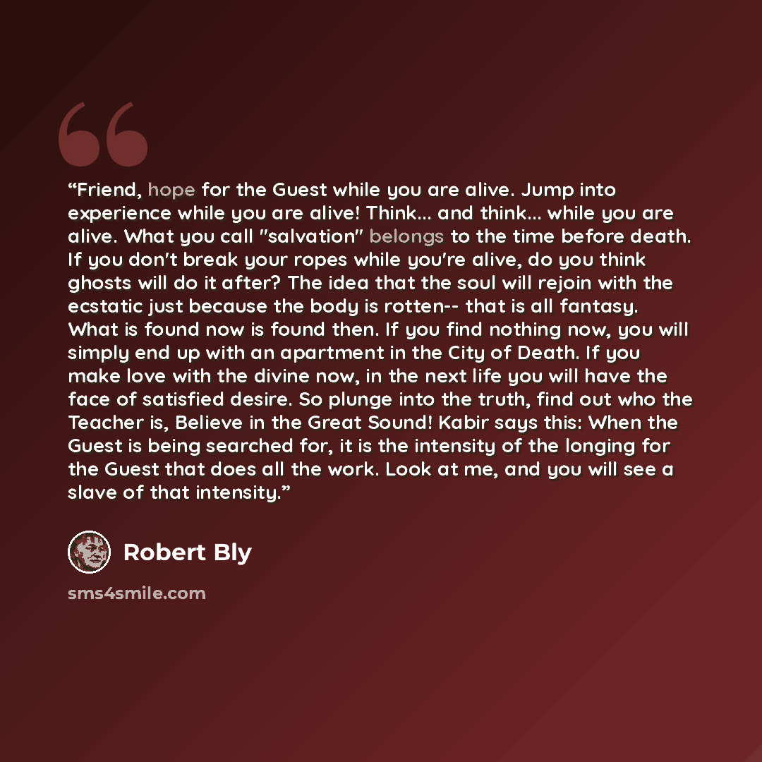 “Friend, hope for the Guest while you are alive. Jump into experience while you are alive! Think... and think... while you are alive. What you call "salvation" belongs to the time before death. If you don't break your ropes while you're alive, do you think ghosts will do it after? The idea that the…” quote by Robert Bly