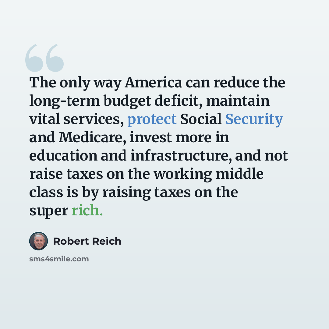 “The only way America can reduce the long-term budget deficit, maintain vital services, protect Social Security and Medicare, invest more in education and infrastructure, and not raise taxes on the working middle class is by raising taxes on the super rich.” quote by Robert Reich