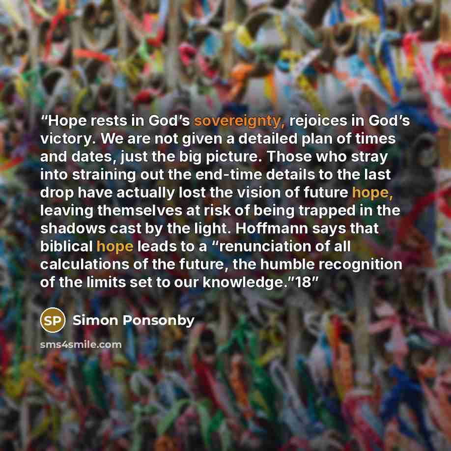 “Hope rests in God’s sovereignty, rejoices in God’s victory. We are not given a detailed plan of times and dates, just the big picture. Those who stray into straining out the end-time details to the last drop have actually lost the vision of future hope, leaving themselves at risk of being trapped…” quote by Simon Ponsonby