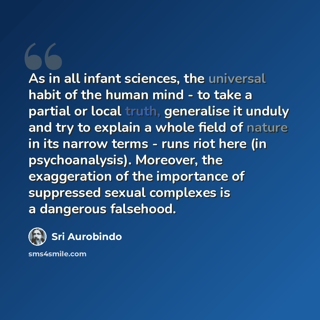 “As in all infant sciences, the universal habit of the human mind - to take a partial or local truth, generalise it unduly and try to explain a whole field of nature in its narrow terms - runs riot here (in psychoanalysis). Moreover, the exaggeration of the importance of suppressed sexual complexes…” quote by Sri Aurobindo