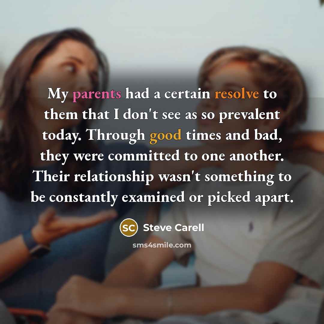 “My parents had a certain resolve to them that I don't see as so prevalent today. Through good times and bad, they were committed to one another. Their relationship wasn't something to be constantly examined or picked apart.” quote by Steve Carell