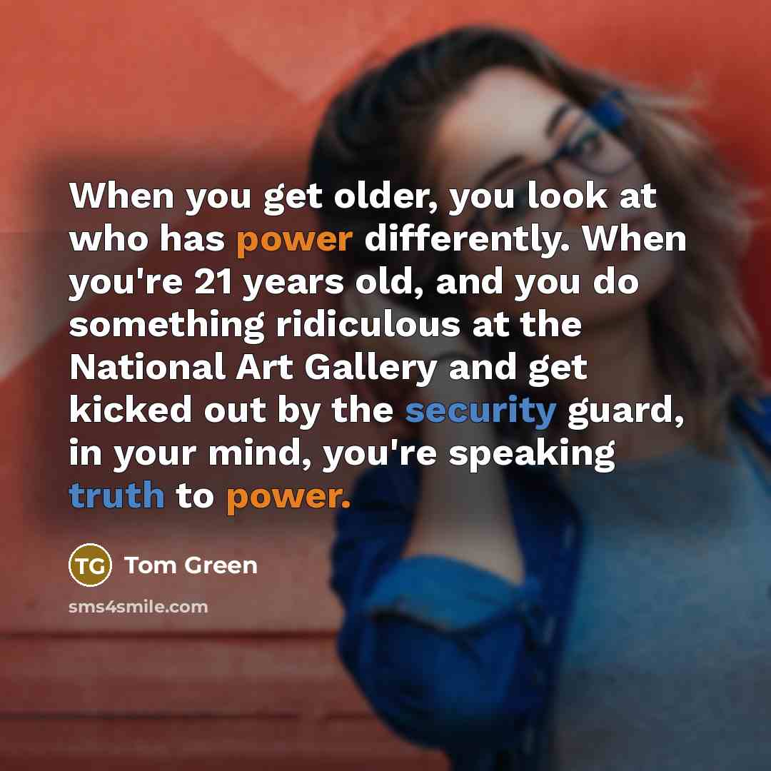 “When you get older, you look at who has power differently. When you're 21 years old, and you do something ridiculous at the National Art Gallery and get kicked out by the security guard, in your mind, you're speaking truth to power.” quote by Tom Green
