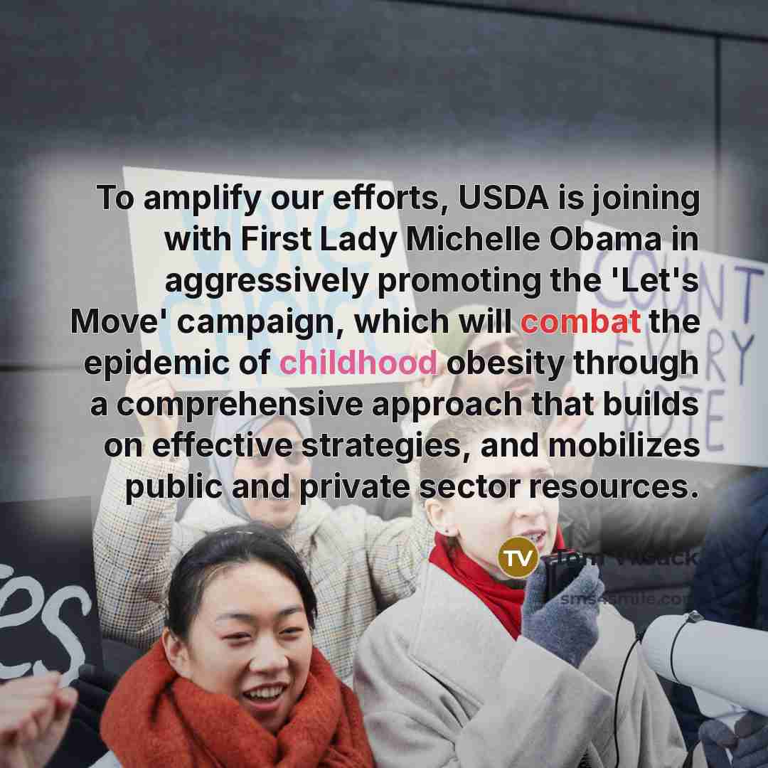 “To amplify our efforts, USDA is joining with First Lady Michelle Obama in aggressively promoting the 'Let's Move' campaign, which will combat the epidemic of childhood obesity through a comprehensive approach that builds on effective strategies, and mobilizes public and private sector resources.” quote by Tom Vilsack