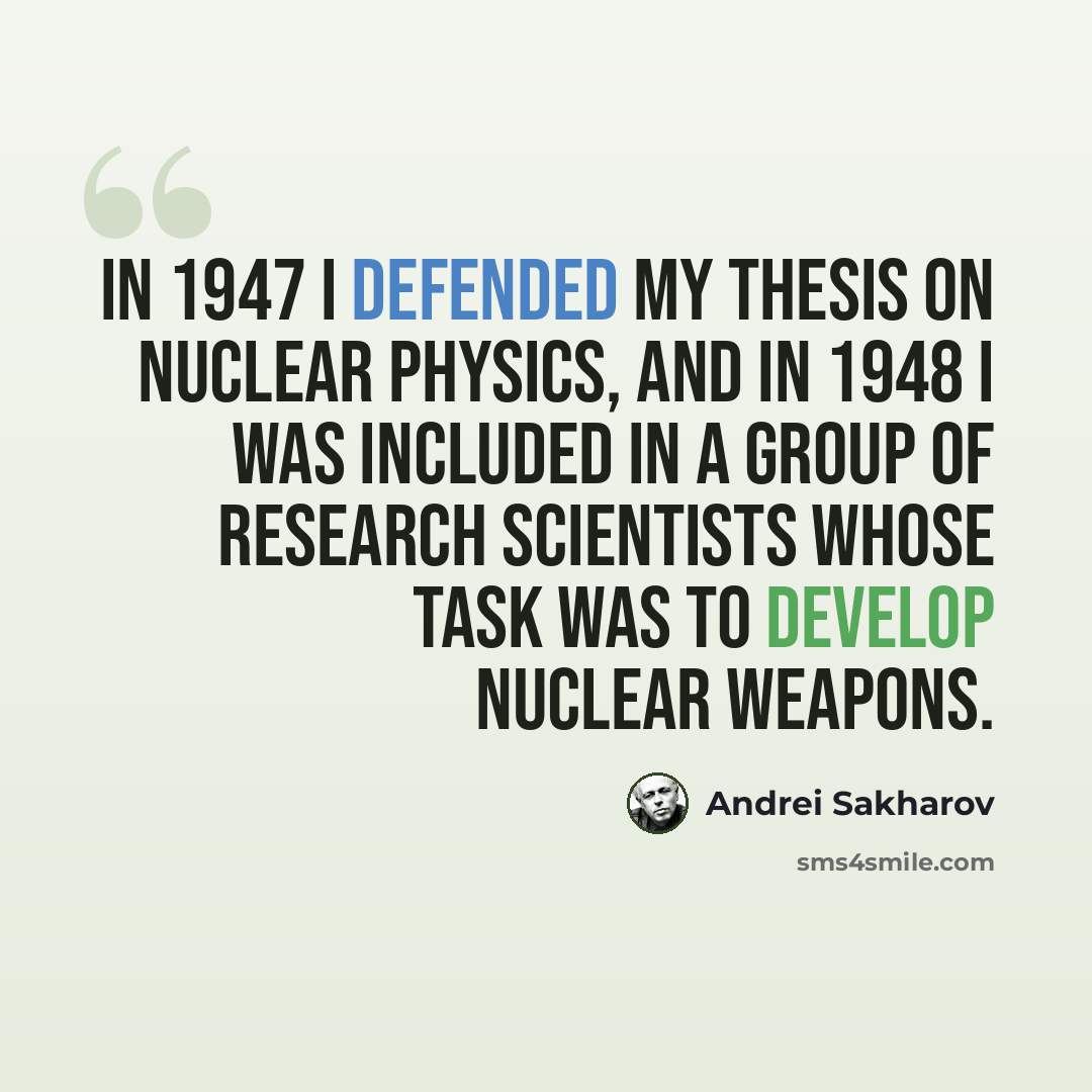 “In 1947 I defended my thesis on nuclear physics, and in 1948 I was included in a group of research scientists whose task was to develop nuclear weapons.” quote by Andrei Sakharov