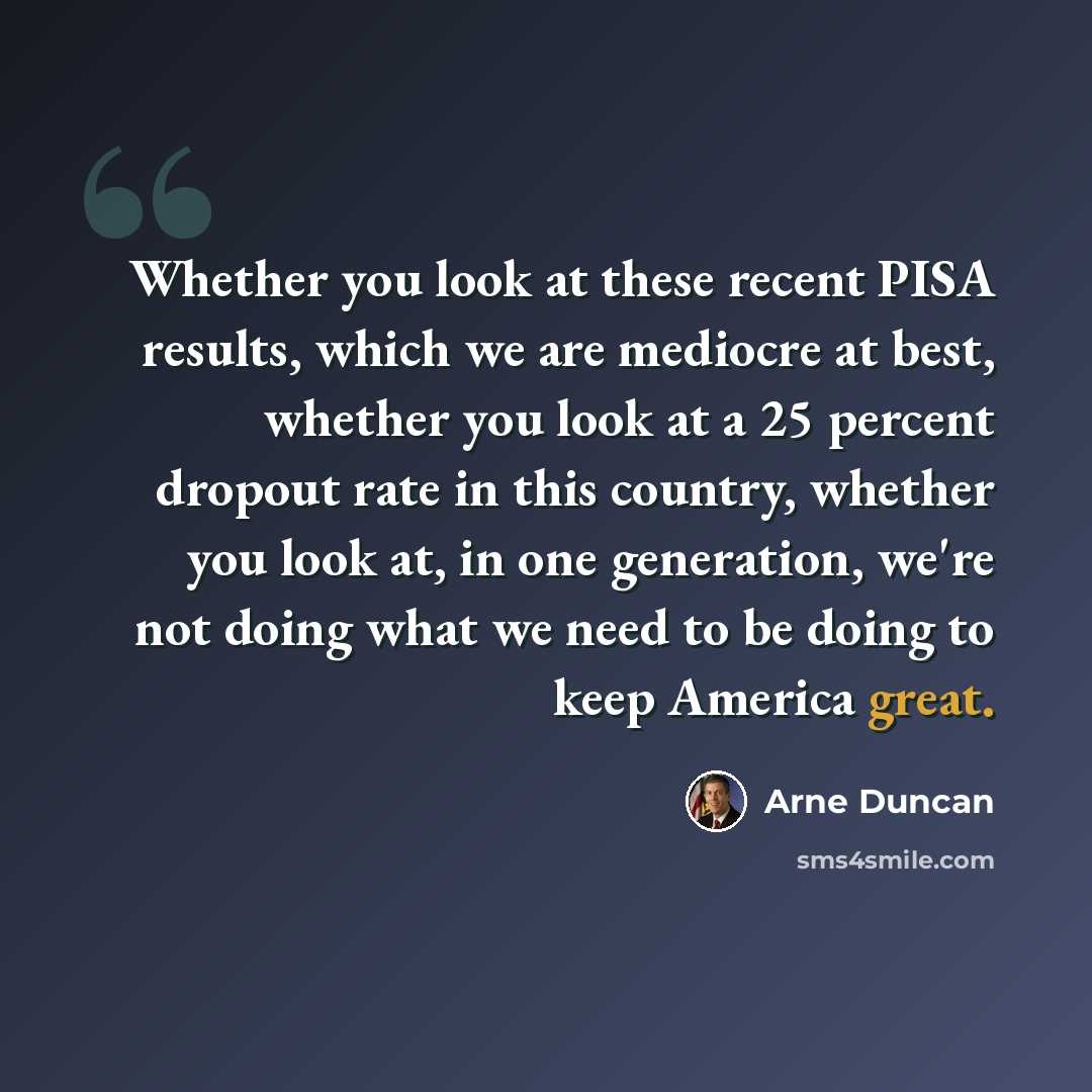 “Whether you look at these recent PISA results, which we are mediocre at best, whether you look at a 25 percent dropout rate in this country, whether you look at, in one generation, we're not doing what we need to be doing to keep America great.” quote by Arne Duncan