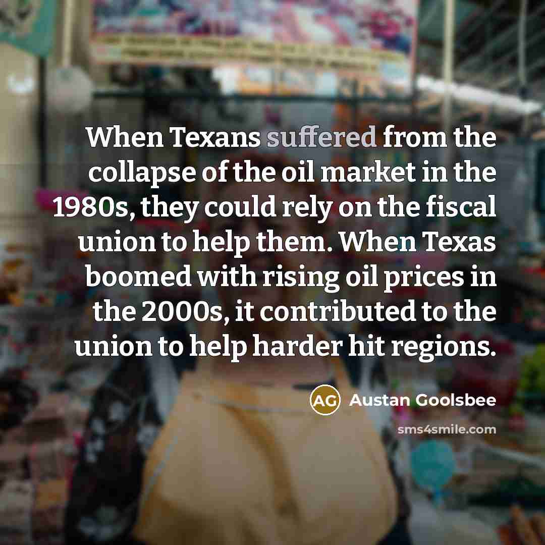 “When Texans suffered from the collapse of the oil market in the 1980s, they could rely on the fiscal union to help them. When Texas boomed with rising oil prices in the 2000s, it contributed to the union to help harder hit regions.” quote by Austan Goolsbee