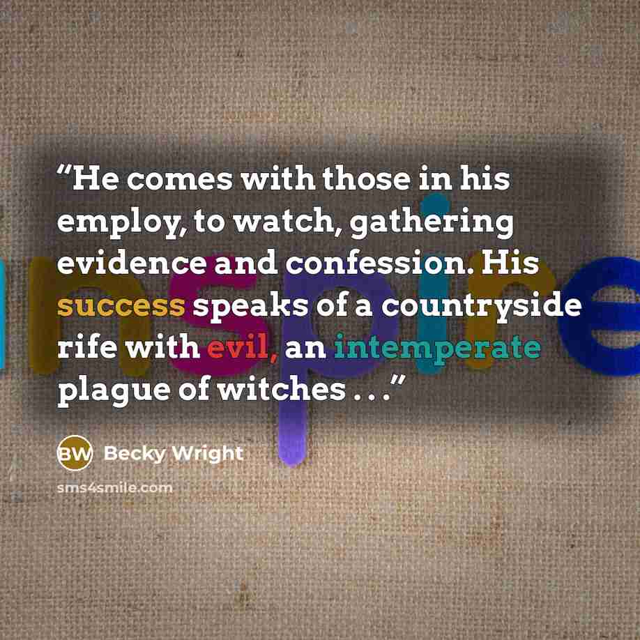 “He comes with those in his employ, to watch, gathering evidence and confession. His success speaks of a countryside rife with evil, an intemperate plague of witches . . .” quote by Becky Wright