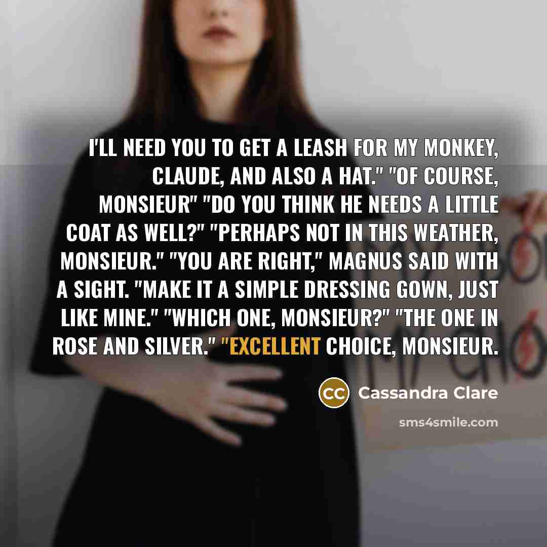 “I'll need you to get a leash for my monkey, Claude, and also a hat." "Of course, monsieur" "Do you think he needs a little coat as well?" "Perhaps not in this weather, monsieur." "You are right," Magnus said with a sight. "Make it a simple dressing gown, just like mine." "Which one, monsieur?"…” quote by Cassandra Clare