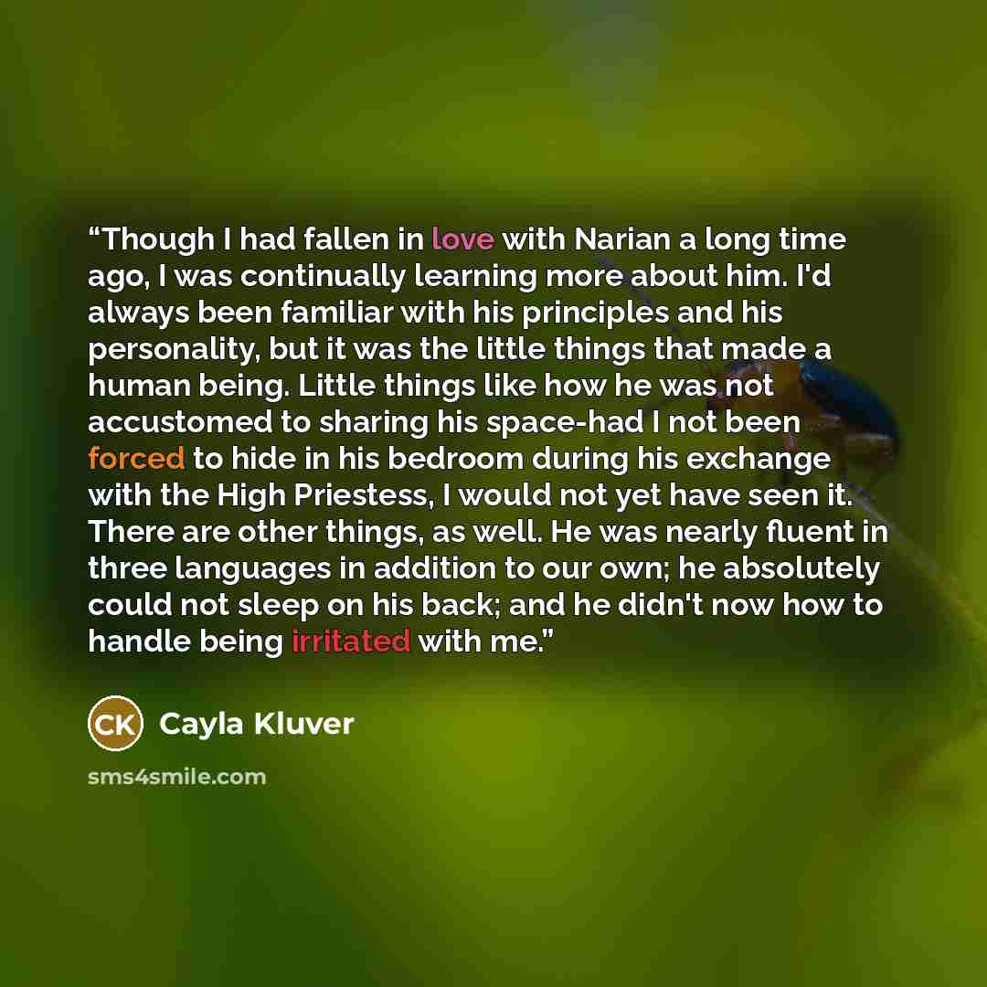 “Though I had fallen in love with Narian a long time ago, I was continually learning more about him. I'd always been familiar with his principles and his personality, but it was the little things that made a human being. Little things like how he was not accustomed to sharing his space-had I not…” quote by Cayla Kluver