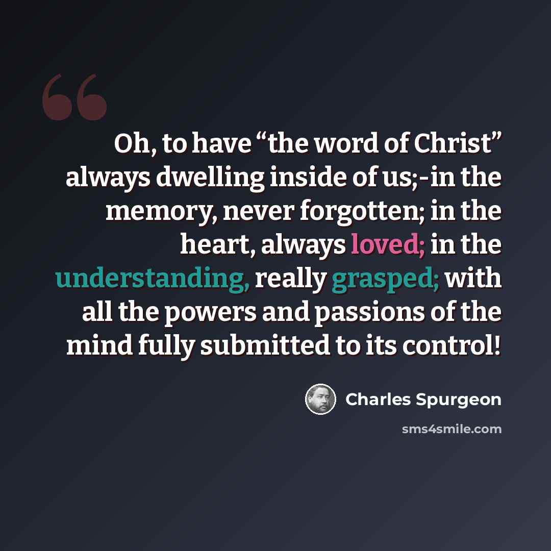 “Oh, to have “the word of Christ” always dwelling inside of us;-in the memory, never forgotten; in the heart, always loved; in the understanding, really grasped; with all the powers and passions of the mind fully submitted to its control!” quote by Charles Spurgeon