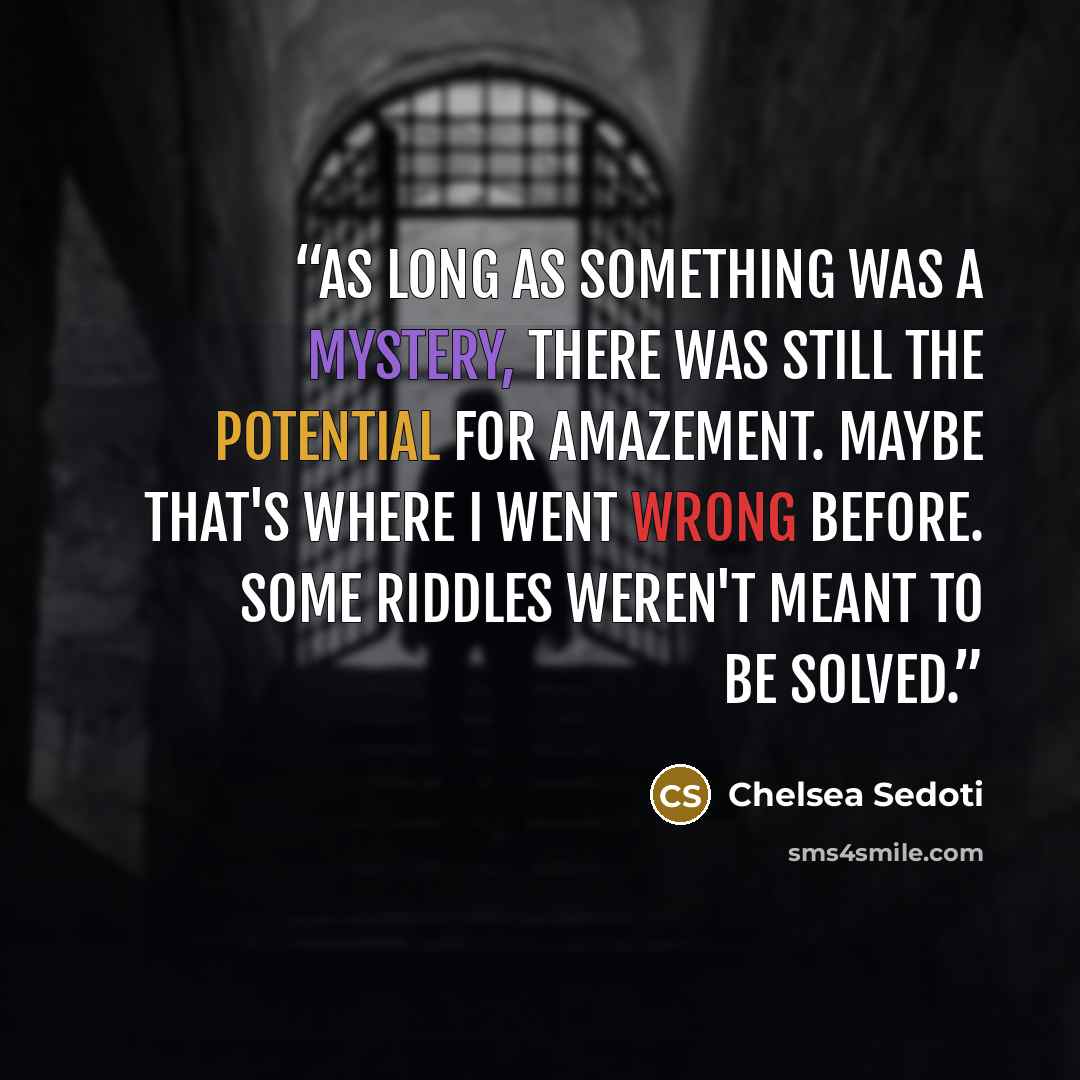 “As long as something was a mystery, there was still the potential for amazement. Maybe that's where I went wrong before. Some riddles weren't meant to be solved.” quote by Chelsea Sedoti